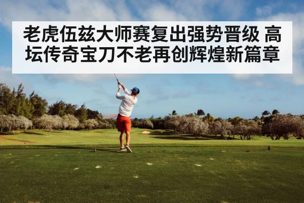 老虎伍兹大师赛复出强势晋级 高坛传奇宝刀不老再创辉煌新篇章